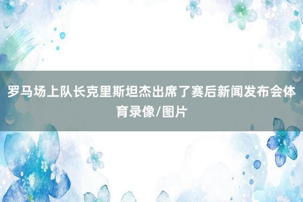 罗马场上队长克里斯坦杰出席了赛后新闻发布会体育录像/图片
