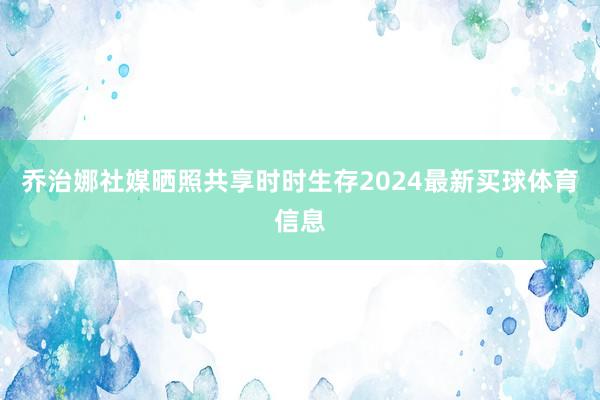 乔治娜社媒晒照共享时时生存2024最新买球体育信息