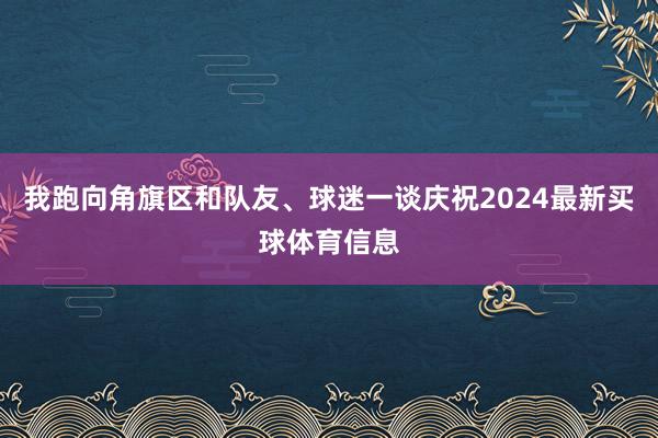 我跑向角旗区和队友、球迷一谈庆祝2024最新买球体育信息