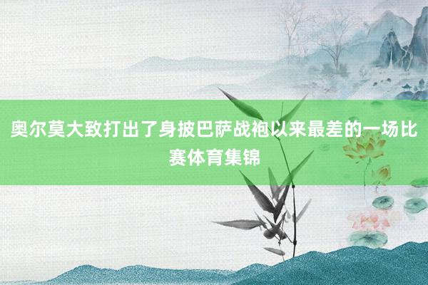 奥尔莫大致打出了身披巴萨战袍以来最差的一场比赛体育集锦