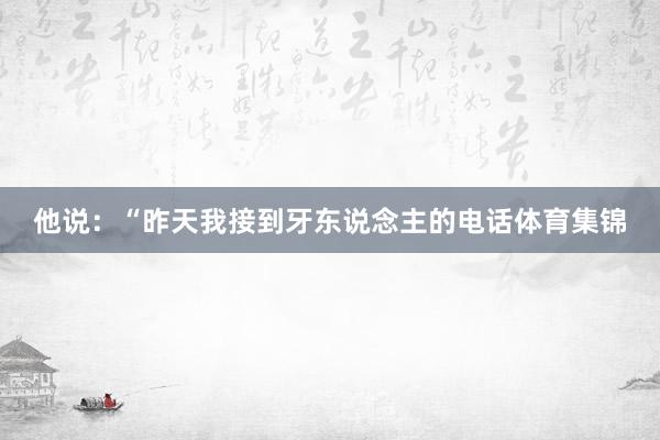 他说:“昨天我接到牙东说念主的电话体育集锦