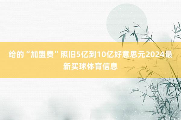给的“加盟费”照旧5亿到10亿好意思元2024最新买球体育信息