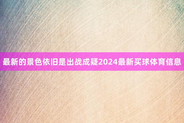 最新的景色依旧是出战成疑2024最新买球体育信息