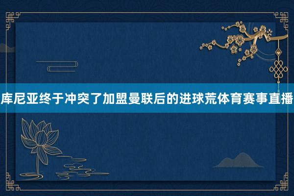 库尼亚终于冲突了加盟曼联后的进球荒体育赛事直播