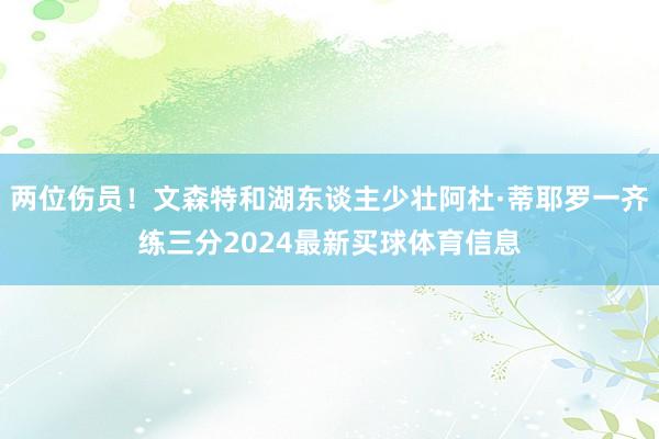 两位伤员！文森特和湖东谈主少壮阿杜·蒂耶罗一齐练三分2024最新买球体育信息