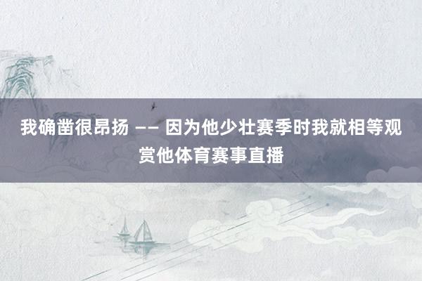 我确凿很昂扬 —— 因为他少壮赛季时我就相等观赏他体育赛事直播
