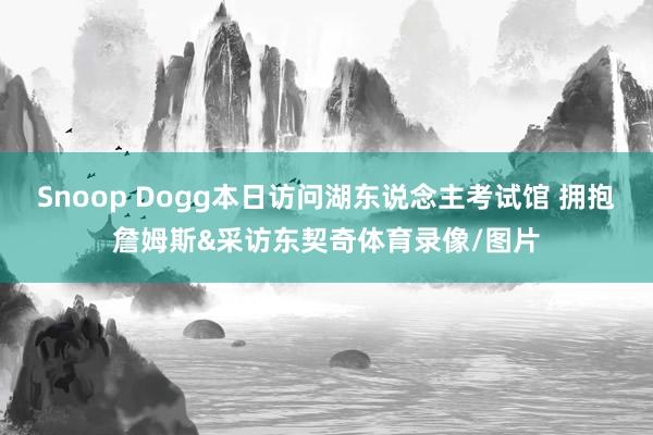 Snoop Dogg本日访问湖东说念主考试馆 拥抱詹姆斯&采访东契奇体育录像/图片
