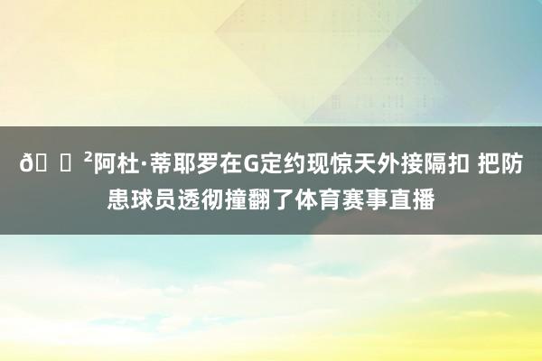 😲阿杜·蒂耶罗在G定约现惊天外接隔扣 把防患球员透彻撞翻了体育赛事直播