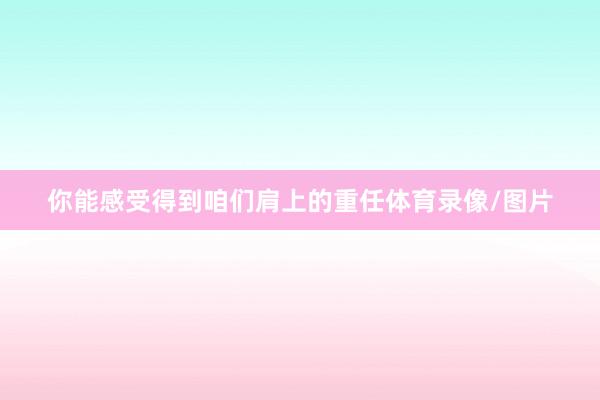 你能感受得到咱们肩上的重任体育录像/图片