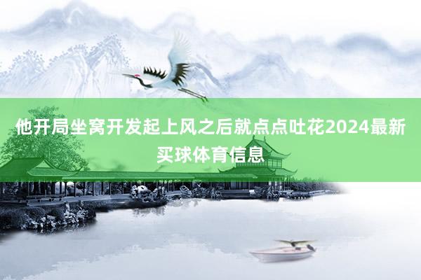 他开局坐窝开发起上风之后就点点吐花2024最新买球体育信息