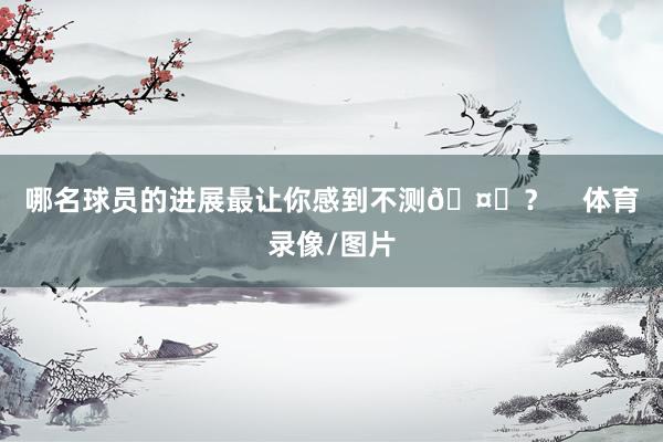 哪名球员的进展最让你感到不测🤔？    体育录像/图片