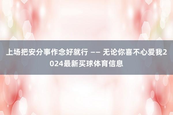 上场把安分事作念好就行 —— 无论你喜不心爱我2024最新买球体育信息