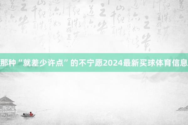 那种“就差少许点”的不宁愿2024最新买球体育信息