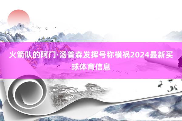 火箭队的阿门·汤普森发挥号称横祸2024最新买球体育信息