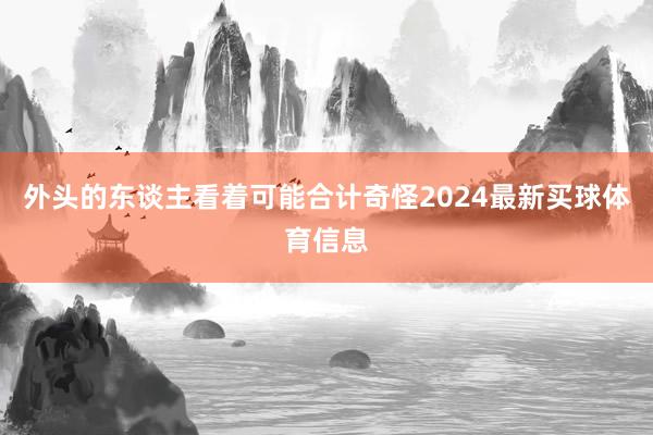 外头的东谈主看着可能合计奇怪2024最新买球体育信息
