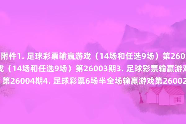 附件　　1. 足球彩票输赢游戏（14场和任选9场）第26002期　　2. 足球彩票输赢游戏（14场和任选9场）第26003期　　3. 足球彩票输赢游戏（14场和任选9场）第26004期　　4. 足球彩票6场半全场输赢游戏第26002期　　5. 足球彩票6场半全场输赢游戏第26003期　　6. 足球彩票6场半全场输赢游戏第26004期　　7. 足球彩票6场半全场输赢游戏第26005期　　8. 足球彩票4场进球游戏第26002期　　9. 足球彩票4场进球游戏第26003期　　10. 足球彩票4场进球游戏第26004期　　11. 足球彩票4场进球游戏第26005期　　国度体育总局体育彩票处置中心　　2025年12月30日　　附件1. 足球彩票输赢游戏（14场和任选9场）第26002期　　2. 足球彩票输赢游戏（14场和任选9场）第26003期　　3. 足球彩票输赢游戏（14场和任选9场）第26004期　　4.&nbsp;足球彩票6场半全场输赢游戏第26002期　　5. 足球彩票6场半全场输赢游戏第26003期　　6. 足球彩票6场半全场输赢游戏第26004期　　7. 足球彩票6场半全场输赢游戏第26005期　　8.&nbsp;足球彩票4场进球游戏第26002期　　9. 足球彩票4场进球游戏第26003期　　10. 足球彩票4场进球游戏第26004期　　11. 足球彩票4场进球游戏第26005期															                2024最新买球体育信息
