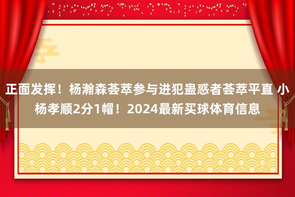 正面发挥!杨瀚森荟萃参与进犯蛊惑者荟萃平直 小杨孝顺2分1帽!2024最新买球体育信息