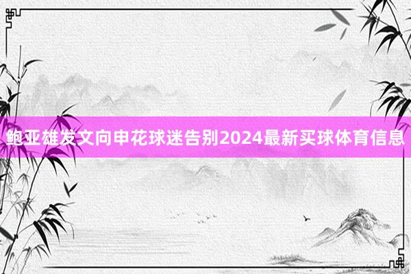 鲍亚雄发文向申花球迷告别2024最新买球体育信息