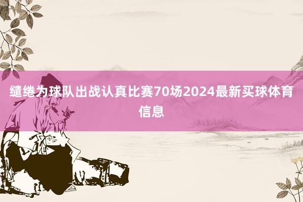 缱绻为球队出战认真比赛70场2024最新买球体育信息