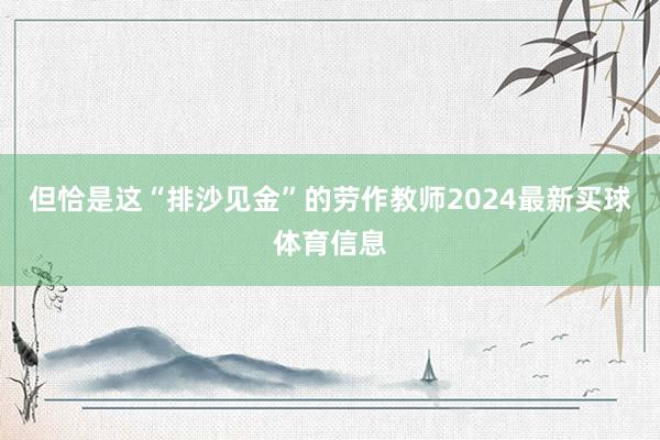 但恰是这“排沙见金”的劳作教师2024最新买球体育信息