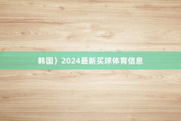 韩国）2024最新买球体育信息
