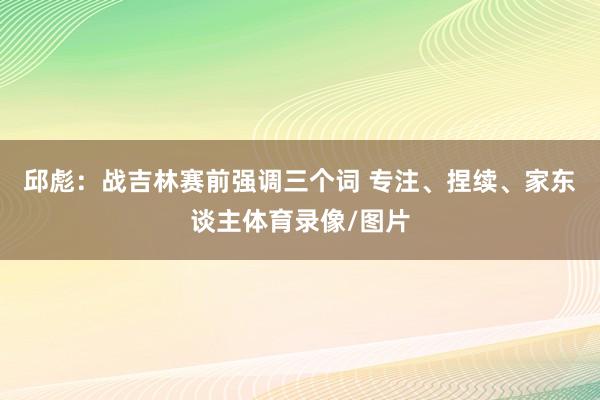 邱彪：战吉林赛前强调三个词 专注、捏续、家东谈主体育录像/图片