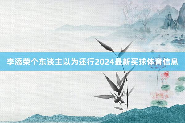 李添荣个东谈主以为还行2024最新买球体育信息
