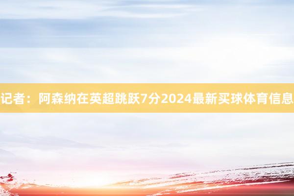 记者:阿森纳在英超跳跃7分2024最新买球体育信息