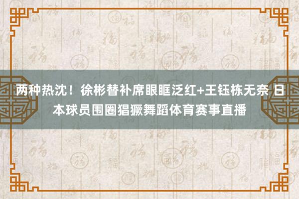 两种热沈！徐彬替补席眼眶泛红+王钰栋无奈 日本球员围圈猖獗舞蹈体育赛事直播