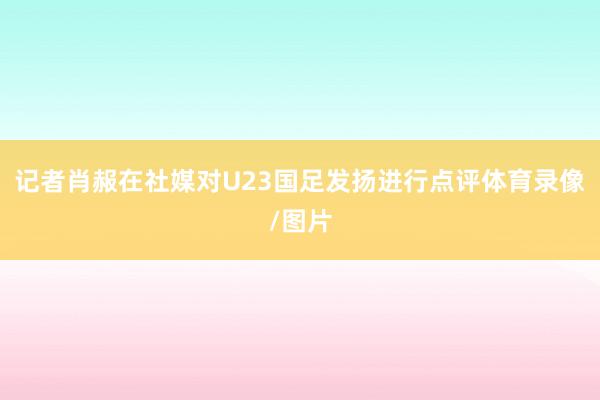 记者肖赧在社媒对U23国足发扬进行点评体育录像/图片