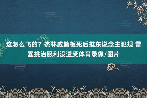 这怎么飞的？杰林威篮板死后推东说念主犯规 雷霆挑治服利没遭受体育录像/图片