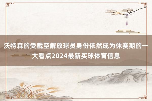 沃特森的受截至解放球员身份依然成为休赛期的一大看点2024最新买球体育信息