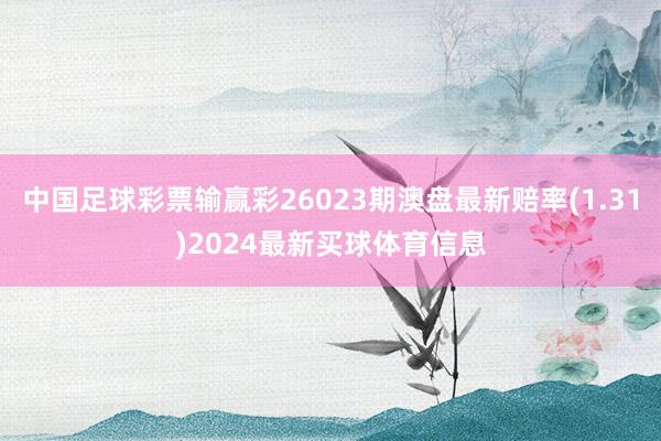 中国足球彩票输赢彩26023期澳盘最新赔率(1.31)2024最新买球体育信息