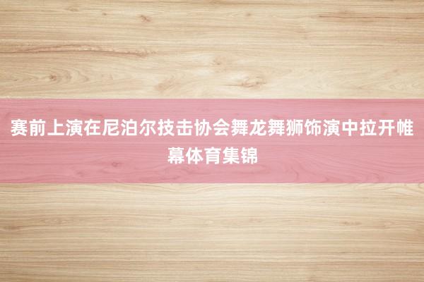 赛前上演在尼泊尔技击协会舞龙舞狮饰演中拉开帷幕体育集锦
