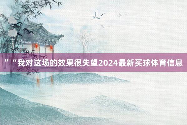 ”“我对这场的效果很失望2024最新买球体育信息