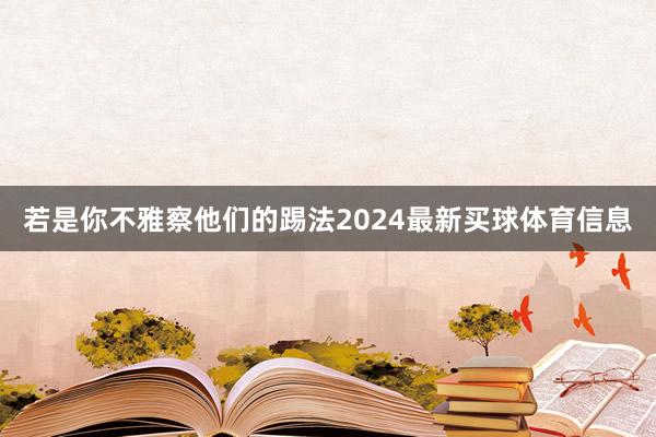 若是你不雅察他们的踢法2024最新买球体育信息