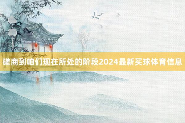 磋商到咱们现在所处的阶段2024最新买球体育信息