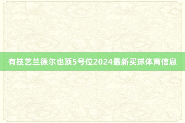有技艺兰德尔也顶5号位2024最新买球体育信息
