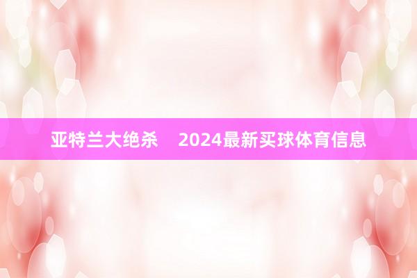 亚特兰大绝杀    2024最新买球体育信息