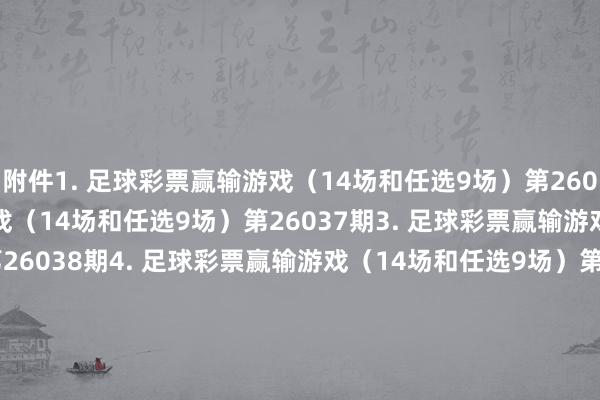 附件 1. 足球彩票赢输游戏(14场和任选9场)第26036期 2. 足球彩票赢输游戏(14场和任选9场)第26037期 3. 足球彩票赢输游戏(14场和任选9场)第26038期 4. 足球彩票赢输游戏(14场和任选9场)第26039期 5. 足球彩票赢输游戏(14场和任选9场)第26040期 6. 足球彩票6场半全场赢输游戏第26044期 7. 足球彩票6场半全场赢输游戏第26045期 8. 足球彩票6场半全场赢输游戏第26046期 9. 足球彩票6场半全场赢输游戏第26047期 10. 足球彩票6场半全场赢输游戏第26048期 11. 足球彩票6场半全场赢输游戏第26049期 12. 足球彩票6场半全场赢输游戏第26050期 13. 足球彩票4场进球游戏第26044期 14. 足球彩票4场进球游戏第26045期 15. 足球彩票4场进球游戏第26046期 16. 足球彩票4场进球游戏第26047期 17. 足球彩票4场进球游戏第26048期 18. 足球彩票4场进球游戏第26049期 19. 足球彩票4场进球游戏第26050期 国度体育总局体育彩票不竭中心 2026年03月03日 附件1. 足球彩票赢输游戏(14场和任选9场)第26036期 附件2. 足球彩票赢输游戏(14场和任选9场)第26037期 附件3. 足球彩票赢输游戏(14场和任选9场)第26038期 附件4. 足球彩票赢输游戏(14场和任选9场)第26039期 附件5. 足球彩票赢输游戏(14场和任选9场)第26040期 附件6. 足球彩票6场半全场赢输游戏第26044期 附件7. 足球彩票6场半全场赢输游戏第26045期 附件8. 足球彩票6场半全场赢输游戏第26046期 附件9. 足球彩票6场半全场赢输游戏第26047期 附件10. 足球彩票6场半全场赢输游戏第26048期 附件11. 足球彩票6场半全场赢输游戏第26049期 附件12. 足球彩票6场半全场赢输游戏第26050期 附件13. 足球彩票4场进球游戏第26044期 附件14. 足球彩票4场进球游戏第26045期 附件15. 足球彩票4场进球游戏第26046期 附件16. 足球彩票4场进球游戏第26047期 附件17. 足球彩票4场进球游戏第26048期 附件18. 足球彩票4场进球游戏第26049期 附件19. 足球彩票4场进球游戏第26050期 体育集锦