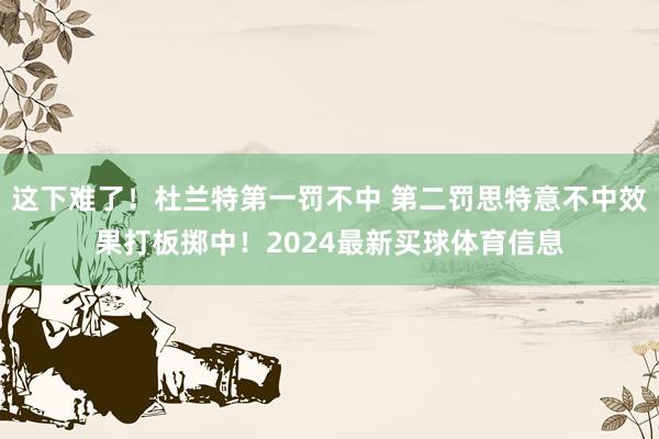 这下难了！杜兰特第一罚不中 第二罚思特意不中效果打板掷中！2024最新买球体育信息