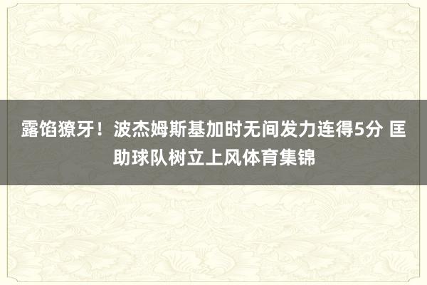 露馅獠牙！波杰姆斯基加时无间发力连得5分 匡助球队树立上风体育集锦