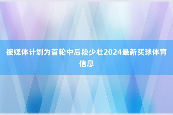 被媒体计划为首轮中后段少壮2024最新买球体育信息