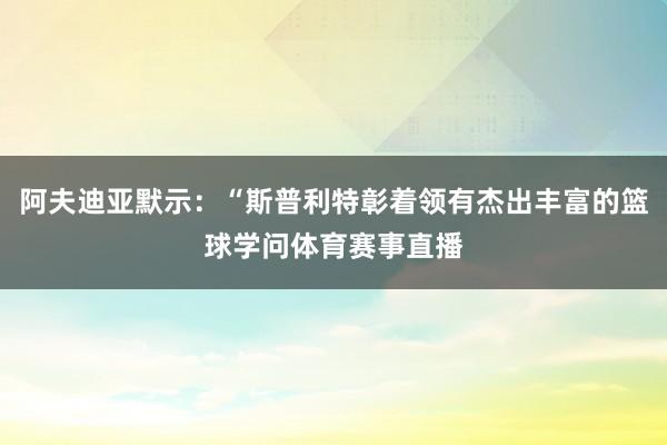 阿夫迪亚默示:“斯普利特彰着领有杰出丰富的篮球学问体育赛事直播