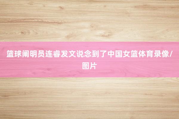 篮球阐明员连睿发文说念到了中国女篮体育录像/图片