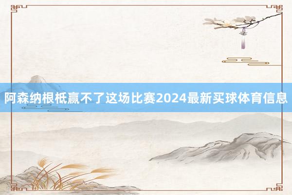 阿森纳根柢赢不了这场比赛2024最新买球体育信息