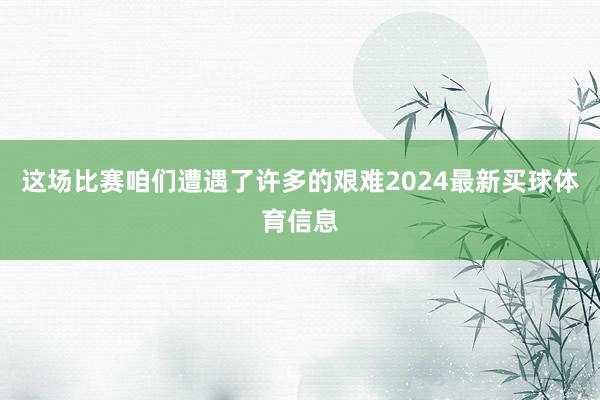 这场比赛咱们遭遇了许多的艰难2024最新买球体育信息