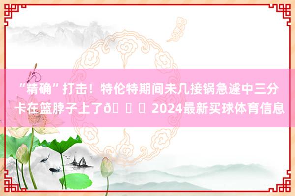 “精确”打击！特伦特期间未几接锅急遽中三分 卡在篮脖子上了😂2024最新买球体育信息