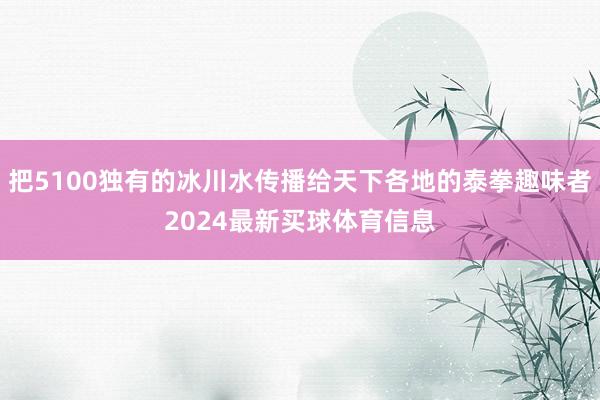 把5100独有的冰川水传播给天下各地的泰拳趣味者2024最新买球体育信息