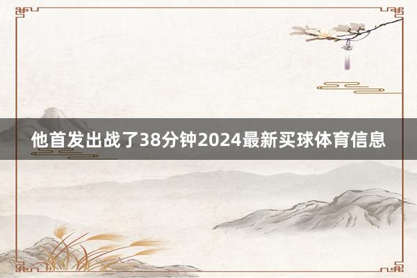 他首发出战了38分钟2024最新买球体育信息